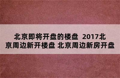 北京即将开盘的楼盘  2017北京周边新开楼盘 北京周边新房开盘